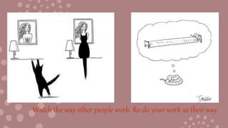Watch the way other people work. Re-do your work as their way
 