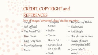 CREDIT, COPY RIGHT and
REFERENCES
Non of images/ artworks/ ideas/ studies are mine– Tango
– Nsh Official
– The Award Yeti
– Buni Comic
– Ling Heng Swee
– MaryAngela1992
– Mark
– The power of Habits
– Black swan
– Anti-fragile
– One plus one is three
– Secrete of smart
working (ted talk)
– (some I don’t
know)…
– The Square
Comics
– Buffer
– Turcios
– Bizarre Art
– Earth without
art is just Eh
– Stock
 
