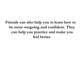 <ul><li>Friends can also help you to learn how to be more outgoing and confident. They can help you practice and make you ...