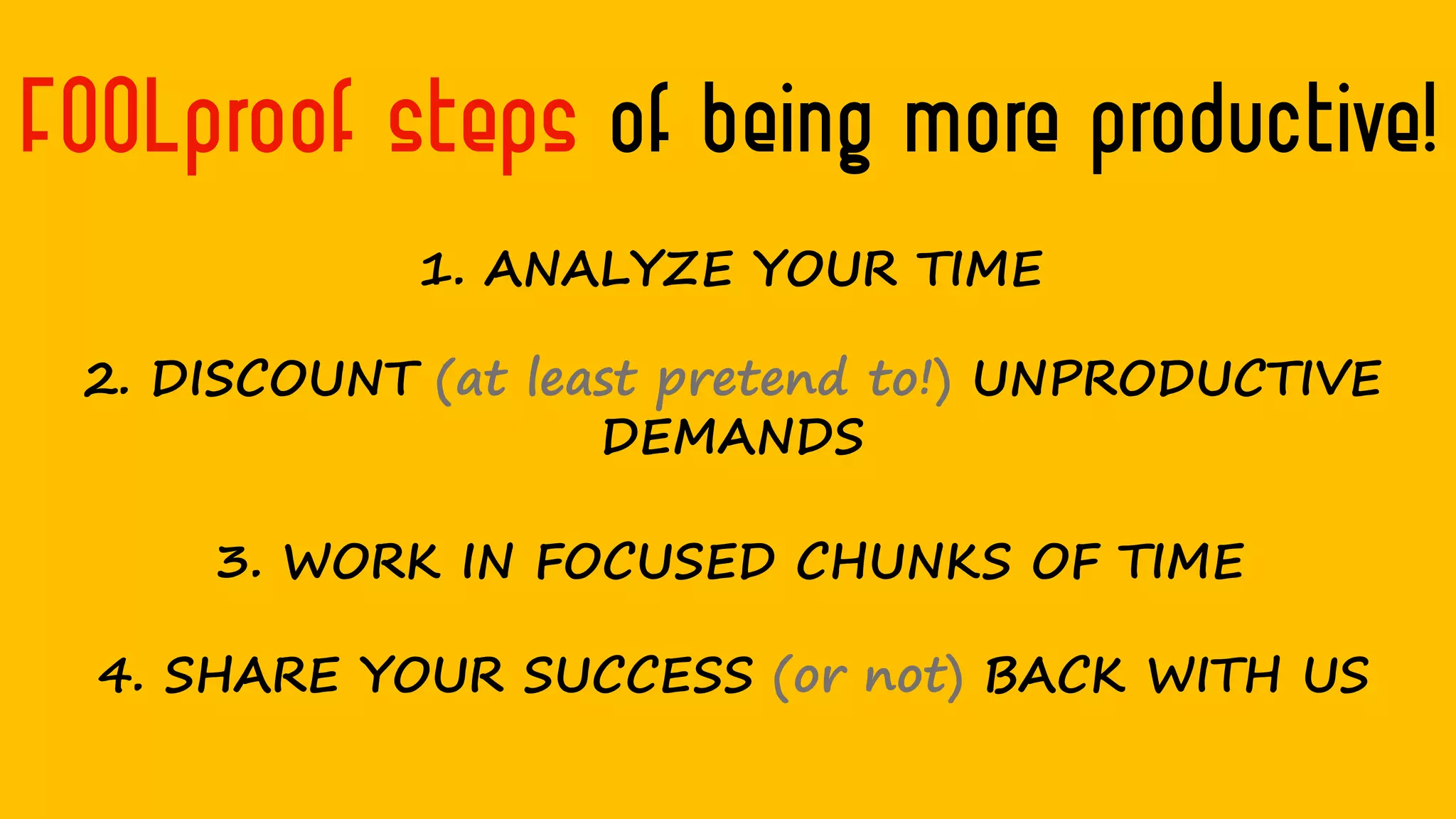 FOOLproof steps of being more productive!
1. ANALYZE YOUR TIME
2. DISCOUNT (at least pretend to!) UNPRODUCTIVE
DEMANDS
3. WORK IN FOCUSED CHUNKS OF TIME
4. SHARE YOUR SUCCESS (or not) BACK WITH US