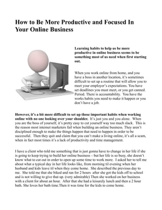 How to Be More Productive and Focused In
Your Online Business

                                         Learning habits to help us be more
                                         productive in online business seems to be
                                         something most of us need when first starting
                                         out.


                                         When you work online from home, and you
                                         have a boss in another location, it’s sometimes
                                         difficult to set up a routine that will allow you to
                                         meet your employer’s expectations. You have
                                         set deadlines you must meet, or you get canned.
                                         Period. There is accountability. You have the
                                         works habits you need to make it happen or you
                                         don’t have a job.


However, it’s a bit more difficult to set up those important habits when working
online with no one looking over your shoulder. It’s just you and you alone. When
you are the boss of yourself, it’s pretty easy to cut yourself way too much slack. This is
the reason most internet marketers fail when building an online business. They aren’t
disciplined enough to make the things happen that need to happen in order to be
successful. Then they quit and claim that you can’t make a living online, it’s all a scam,
when in fact most times it’s a lack of productivity and time management.

I have a client who told me something that is just gonna have to change in her life if she
is going to keep trying to build her online business – but her life is so busy, she doesn’t
know what to cut out in order to open up some time to work more. I asked her to tell me
about what a typical day in her life looks like, from morning til evening when her
husband and kids leave til when they come home. She described the previous day to
me. She told me that she biked and ran for 2 hours after she got the kids off to school
and is not willing to give that up. (very admirable) Then she worked on her business
with a client for about an hour. After that she had a leisurely lunch and then a 2 hour
bath. She loves her bath time.Then it was time for the kids to come home.
 