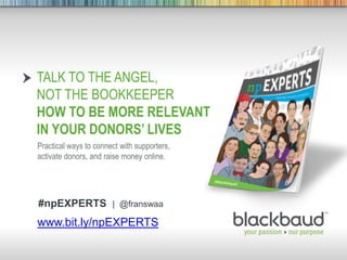 8/30/2013 Footer 1
TALK TO THE ANGEL,
NOT THE BOOKKEEPER
HOW TO BE MORE RELEVANT
IN YOUR DONORS’ LIVES
Practical ways to connect with supporters,
activate donors, and raise money online.
www.bit.ly/npEXPERTS
#npEXPERTS | @franswaa
 