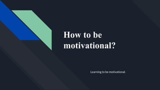 How to be
motivational?
Learning to be motivational.
 