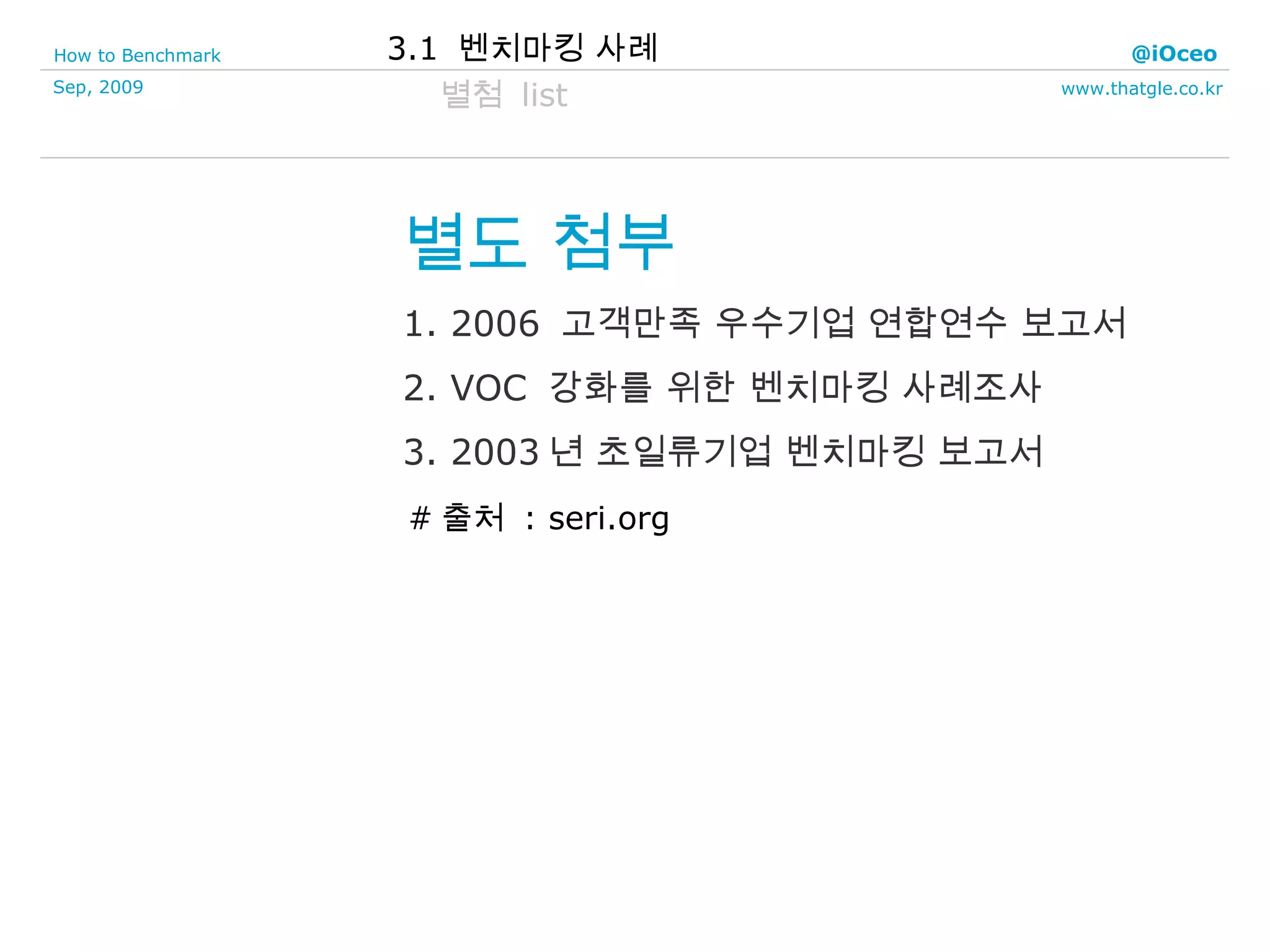 별도 첨부 1. 2006  고객만족 우수기업 연합연수 보고서 2. VOC  강화를 위한 벤치마킹 사례조사 3. 2003 년 초일류기업 벤치마킹 보고서 별첨  list 3.1  벤치마킹 사례 # 출처  : seri.org  
