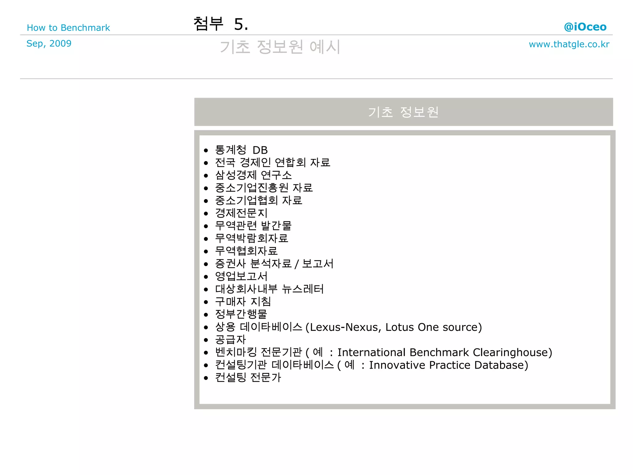 통계청  DB 전국 경제인 연합회 자료 삼성경제 연구소 중소기업진흥원 자료 중소기업협회 자료 경제전문지 무역관련 발간물 무역박람회자료 무역협회자료 증권사 분석자료 / 보고서 영업보고서 대상회사내부 뉴스레터 구매자 지침 정부간행물 상용 데이타베이스 (Lexus-Nexus, Lotus One source) 공급자 벤치마킹 전문기관 ( 예  : International Benchmark Clearinghouse) 컨설팅기관 데이타베이스 ( 예  : Innovative Practice Database) 컨설팅 전문가 기초 정보원 첨부  5. 기초 정보원 예시  