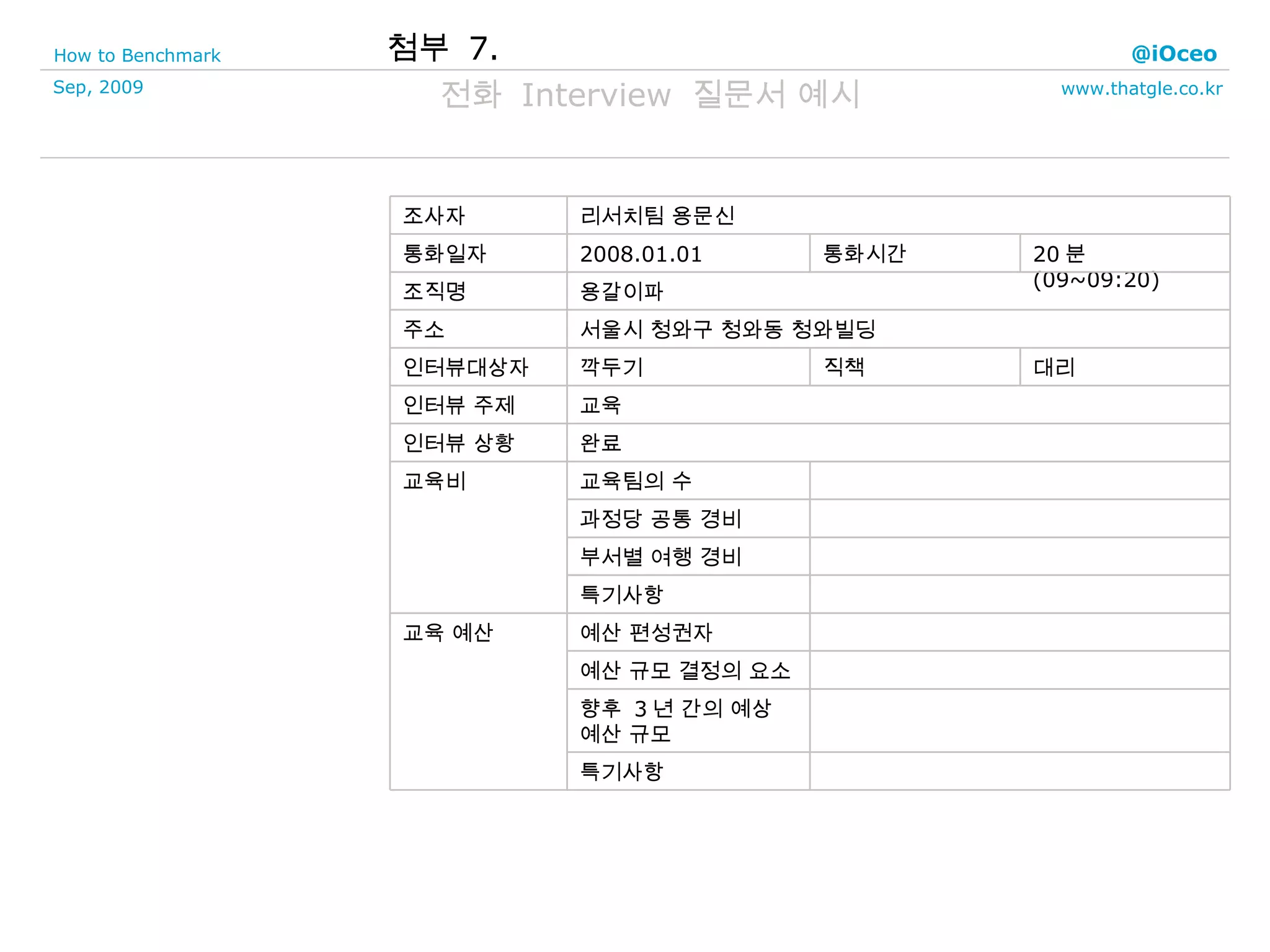 첨부  7. 전화  Interview  질문서 예시 특기사항 향후  3 년 간의 예상 예산 규모 예산 규모 결정의 요소 예산 편성권자 교육 예산 특기사항 부서별 여행 경비 과정당 공통 경비 교육팀의 수 교육비 완료 인터뷰 상황 교육 인터뷰 주제 대리 직책 깍두기 인터뷰대상자 서울시 청와구 청와동 청와빌딩 주소 용갈이파 조직명 20 분 (09~09:20) 통화시간 2008.01.01 통화일자 리서치팀 용문신 조사자 