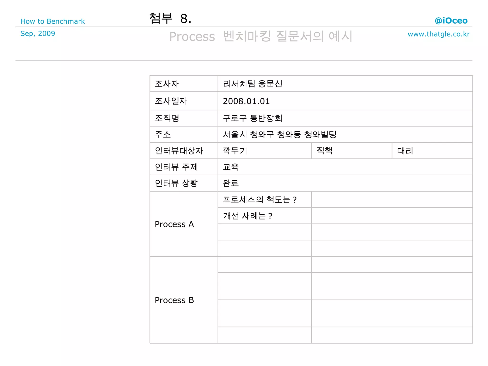 첨부  8. Process  벤치마킹 질문서의 예시 Process B 개선 사례는 ? 프로세스의 척도는 ? Process A 완료 인터뷰 상황 교육 인터뷰 주제 대리 직책 깍두기 인터뷰대상자 서울시 청와구 청와동 청와빌딩 주소 구로구 통반장회 조직명 2008.01.01 조사일자 리서치팀 용문신 조사자 