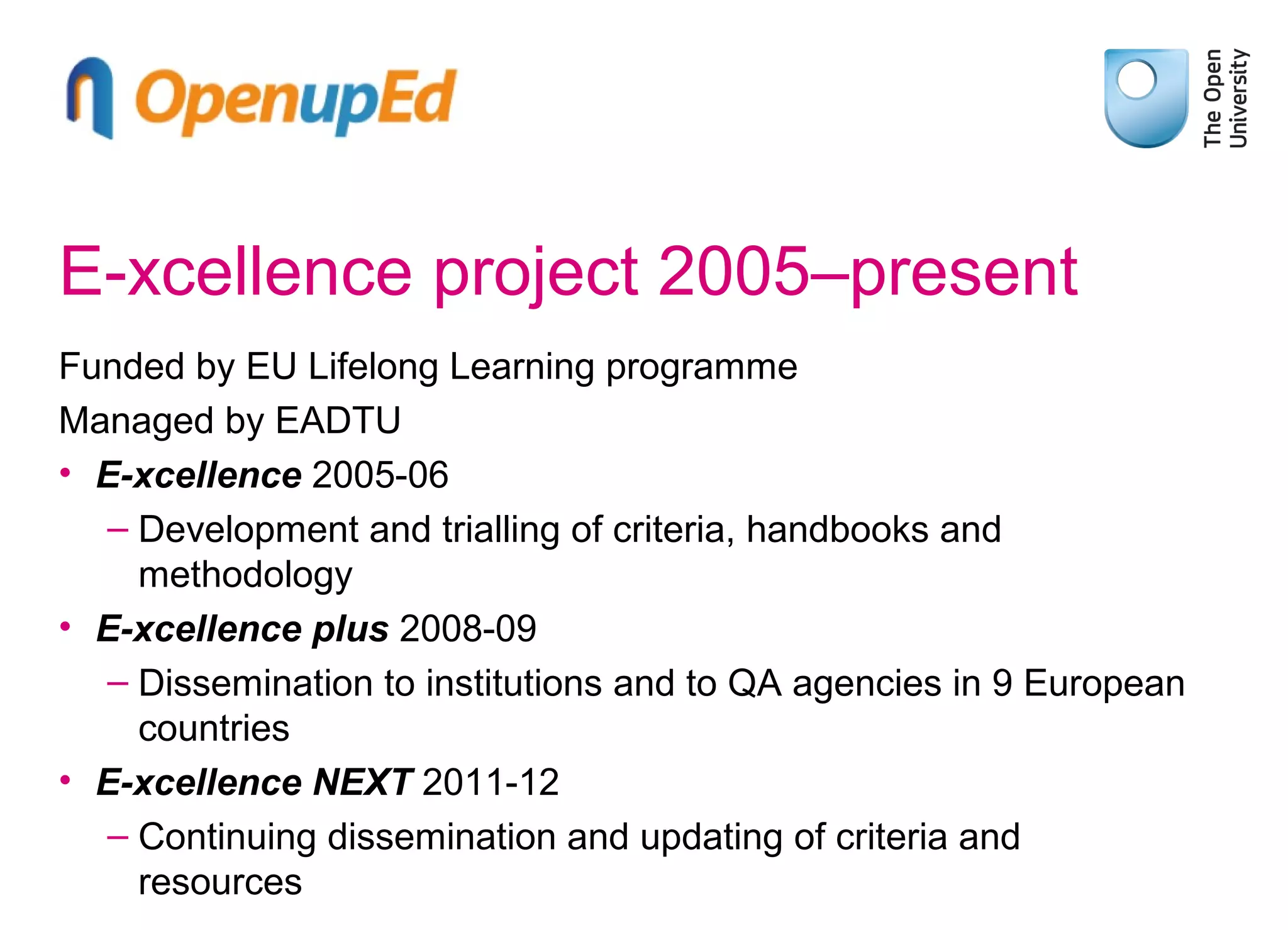 E-xcellence project 2005–present
Funded by EU Lifelong Learning programme
Managed by EADTU
• E-xcellence 2005-06
– Development and trialling of criteria, handbooks and
methodology
• E-xcellence plus 2008-09
– Dissemination to institutions and to QA agencies in 9 European
countries
• E-xcellence NEXT 2011-12
– Continuing dissemination and updating of criteria and
resources

 