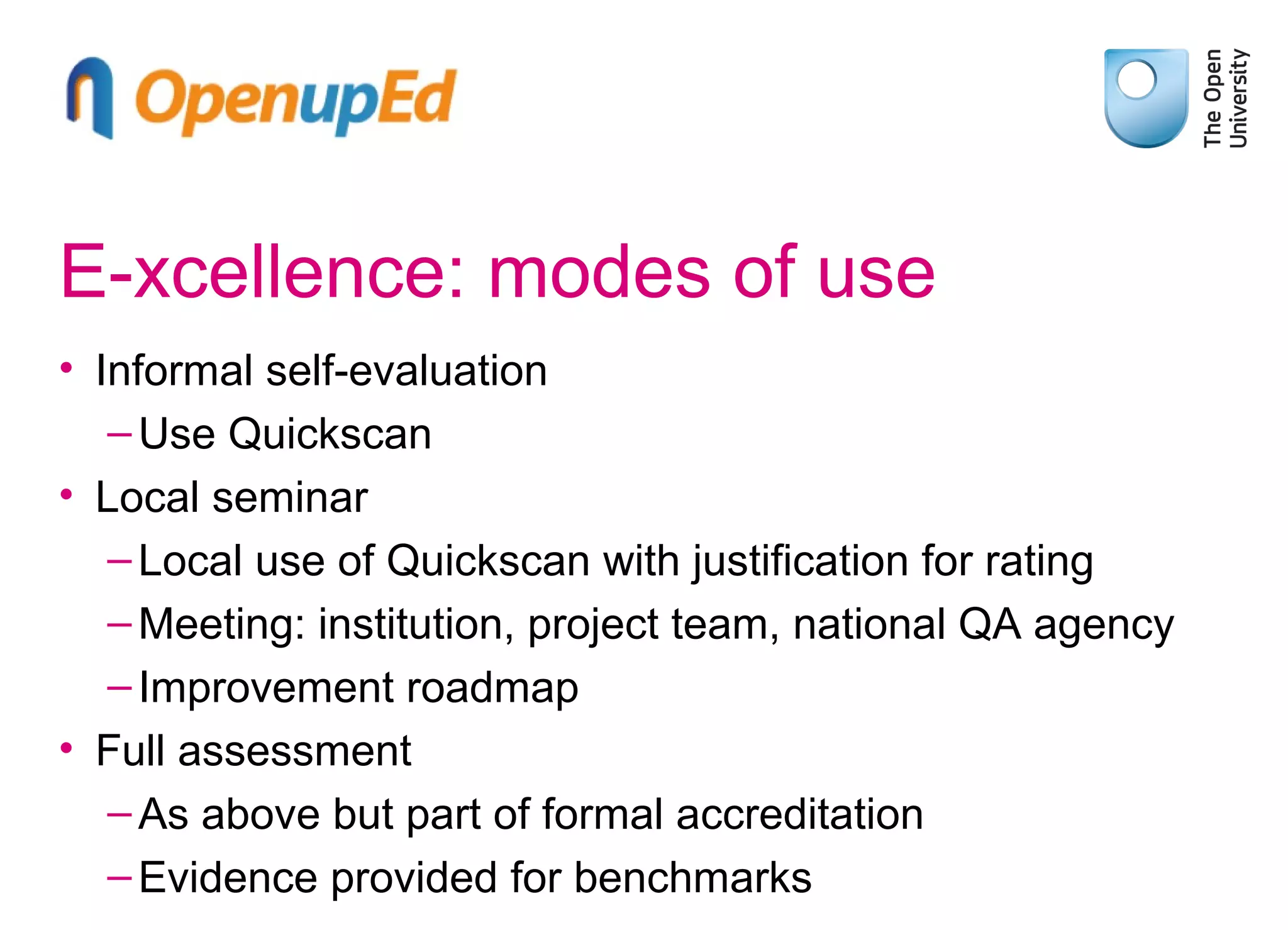 E-xcellence: modes of use
• Informal self-evaluation
– Use Quickscan
• Local seminar
– Local use of Quickscan with justification for rating
– Meeting: institution, project team, national QA agency
– Improvement roadmap
• Full assessment
– As above but part of formal accreditation
– Evidence provided for benchmarks

 