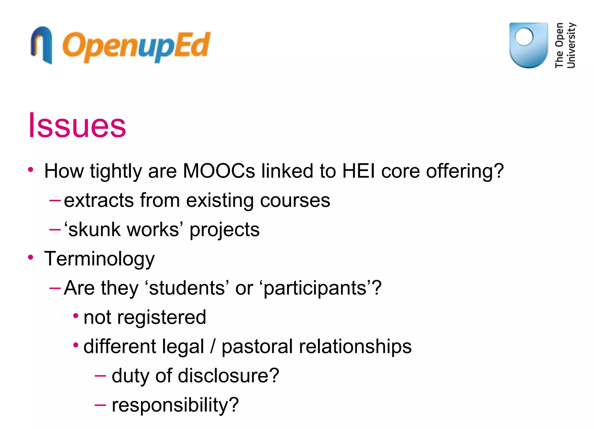 Issues
• How tightly are MOOCs linked to HEI core offering?
– extracts from existing courses
– ‘skunk works’ projects
• Terminology
– Are they ‘students’ or ‘participants’?
• not registered
• different legal / pastoral relationships
– duty of disclosure?
– responsibility?

 