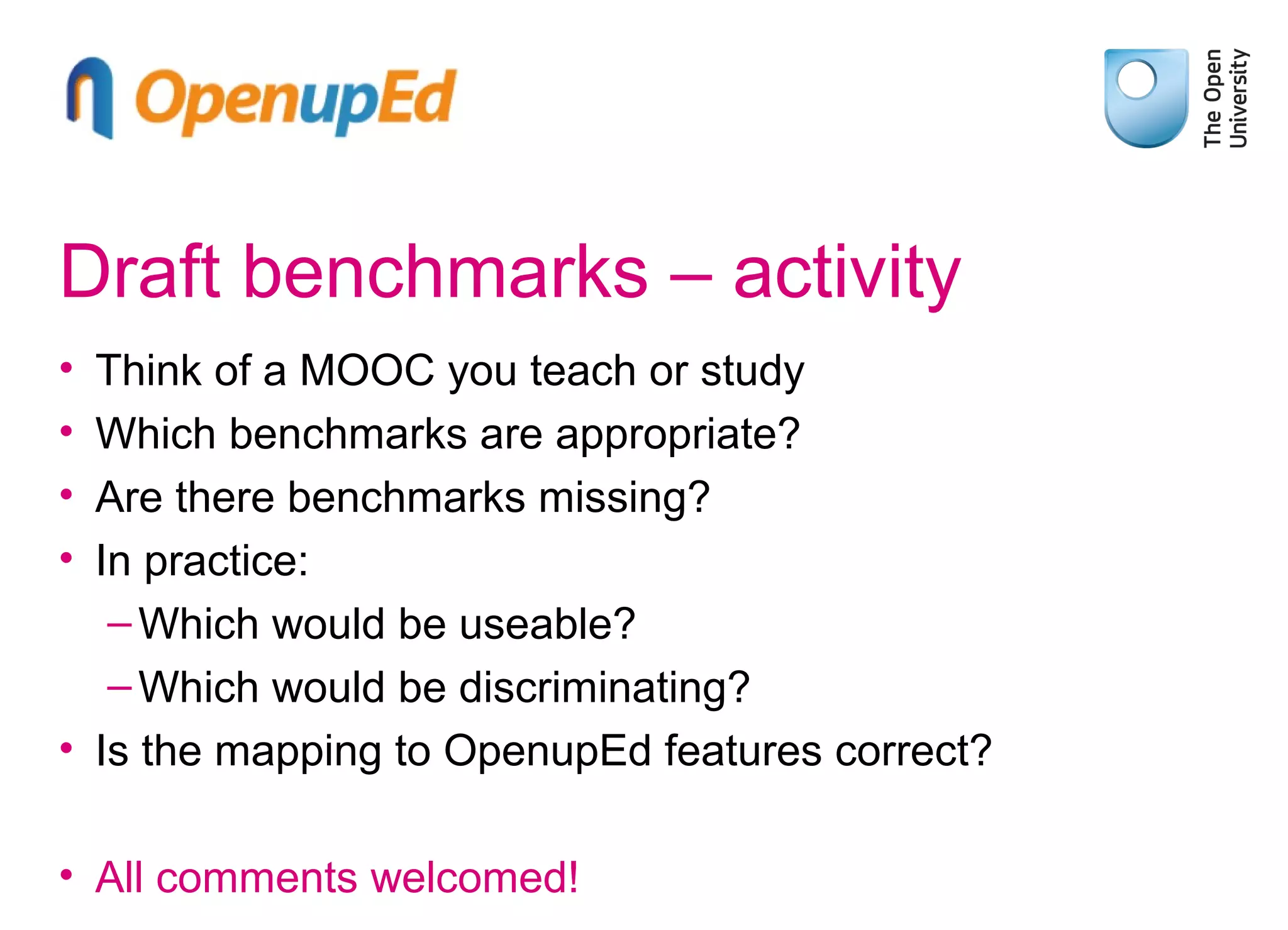 Draft benchmarks – activity
•
•
•
•

Think of a MOOC you teach or study
Which benchmarks are appropriate?
Are there benchmarks missing?
In practice:
– Which would be useable?
– Which would be discriminating?
• Is the mapping to OpenupEd features correct?
• All comments welcomed!

 