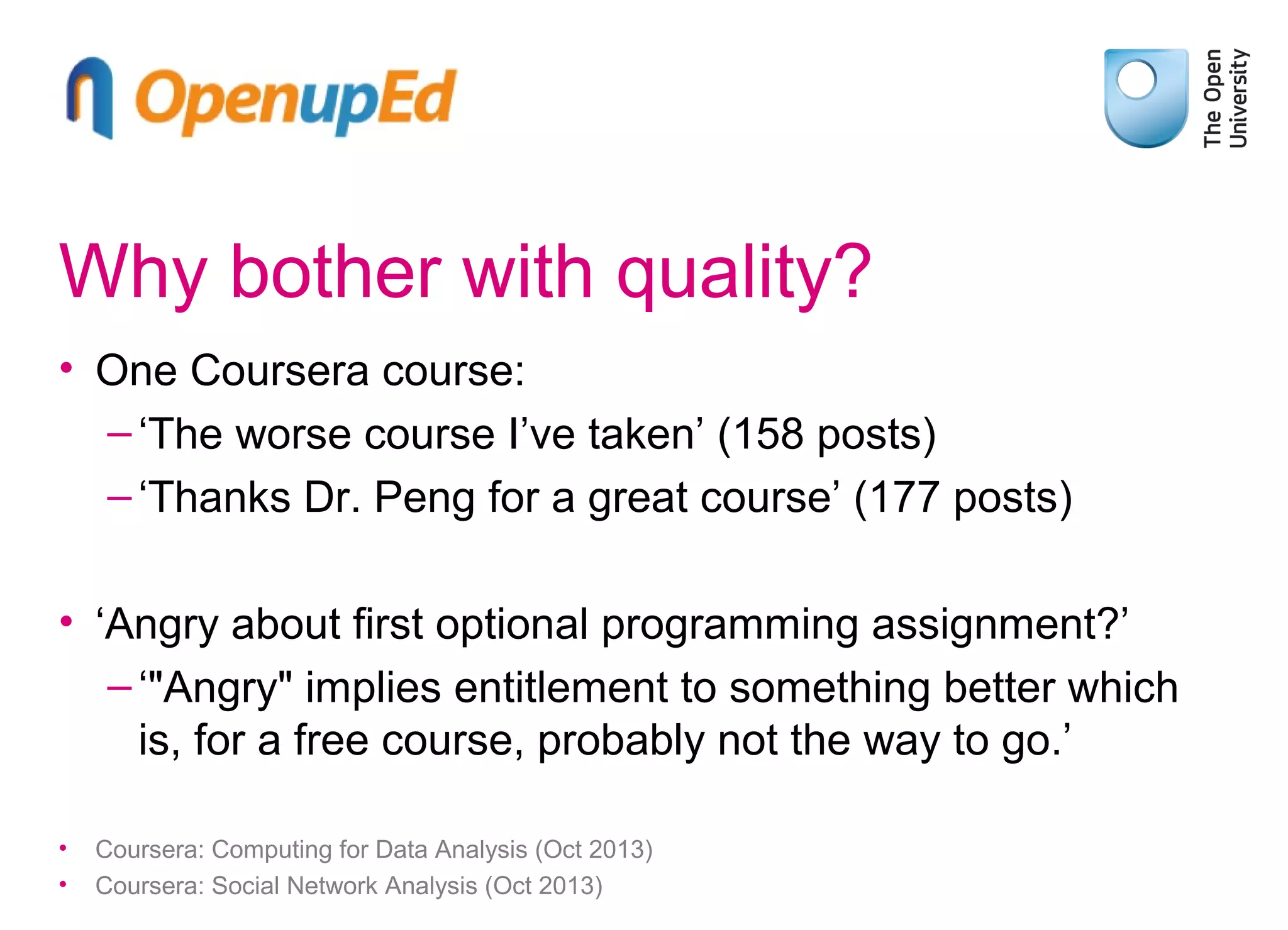 Why bother with quality?
• One Coursera course:
– ‘The worse course I’ve taken’ (158 posts)
– ‘Thanks Dr. Peng for a great course’ (177 posts)
• ‘Angry about first optional programming assignment?’
– ‘"Angry" implies entitlement to something better which
is, for a free course, probably not the way to go.’
•
•

Coursera: Computing for Data Analysis (Oct 2013)
Coursera: Social Network Analysis (Oct 2013)

 