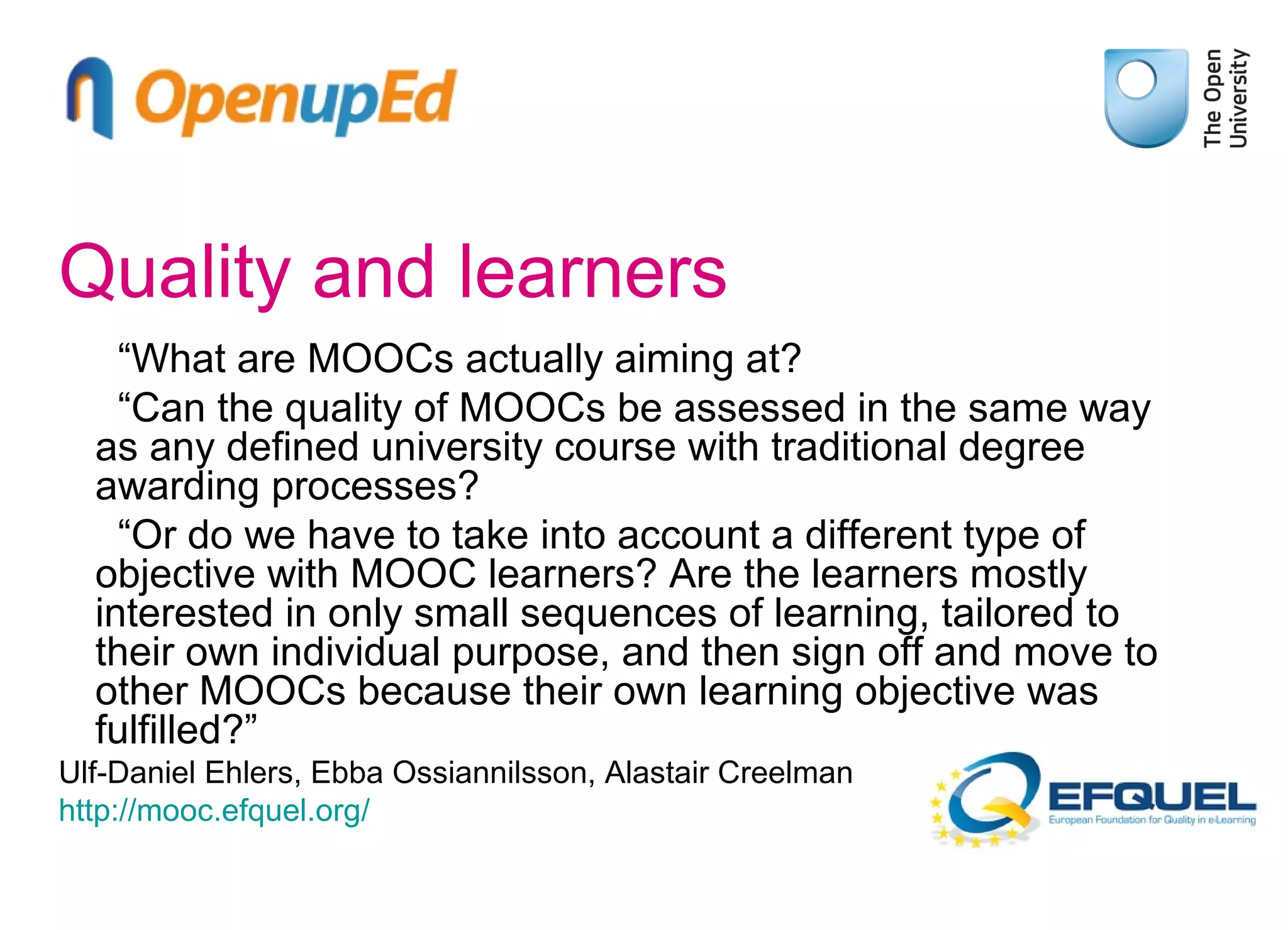 Quality and learners
“What are MOOCs actually aiming at?
“Can the quality of MOOCs be assessed in the same way
as any defined university course with traditional degree
awarding processes?
“Or do we have to take into account a different type of
objective with MOOC learners? Are the learners mostly
interested in only small sequences of learning, tailored to
their own individual purpose, and then sign off and move to
other MOOCs because their own learning objective was
fulfilled?”
Ulf-Daniel Ehlers, Ebba Ossiannilsson, Alastair Creelman
http://mooc.efquel.org/

 