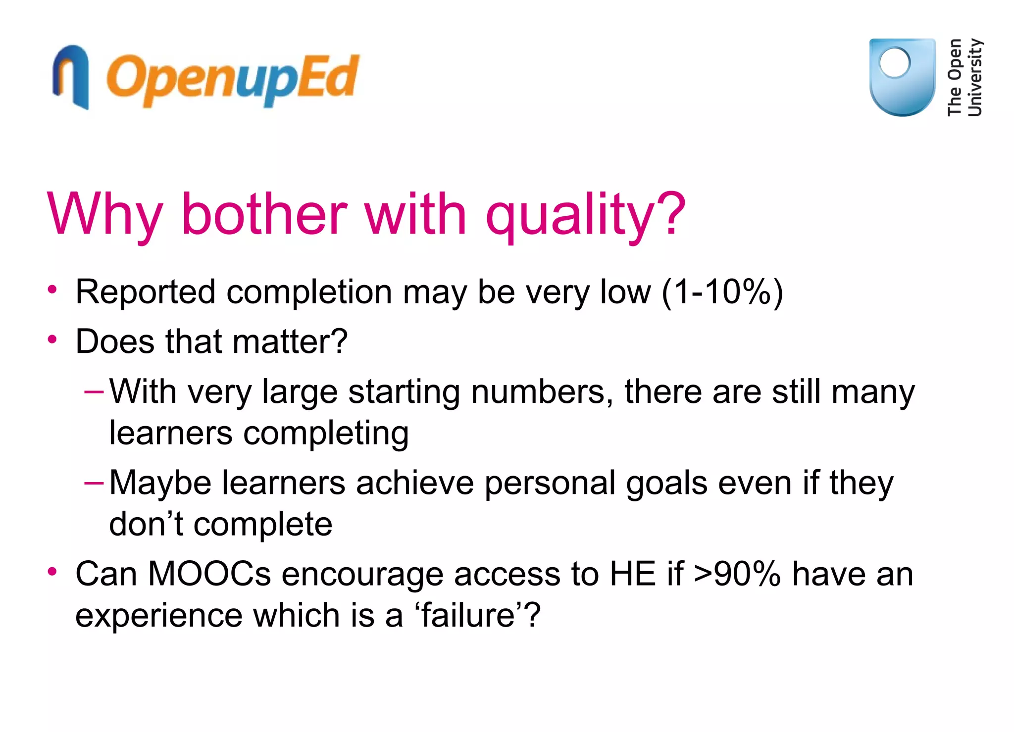 Why bother with quality?
• Reported completion may be very low (1-10%)
• Does that matter?
– With very large starting numbers, there are still many
learners completing
– Maybe learners achieve personal goals even if they
don’t complete
• Can MOOCs encourage access to HE if >90% have an
experience which is a ‘failure’?

 