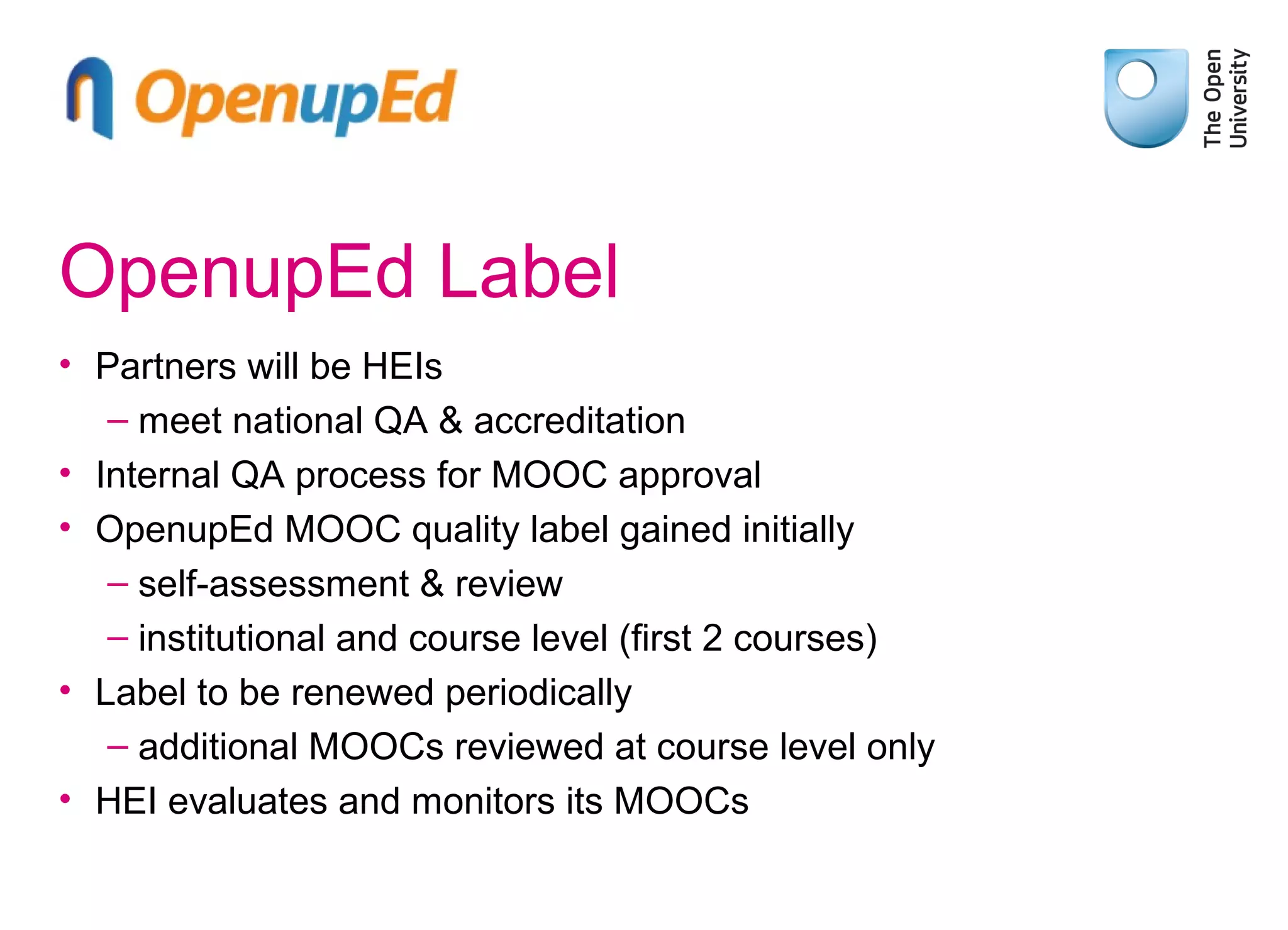 OpenupEd Label
• Partners will be HEIs
– meet national QA & accreditation
• Internal QA process for MOOC approval
• OpenupEd MOOC quality label gained initially
– self-assessment & review
– institutional and course level (first 2 courses)
• Label to be renewed periodically
– additional MOOCs reviewed at course level only
• HEI evaluates and monitors its MOOCs

 