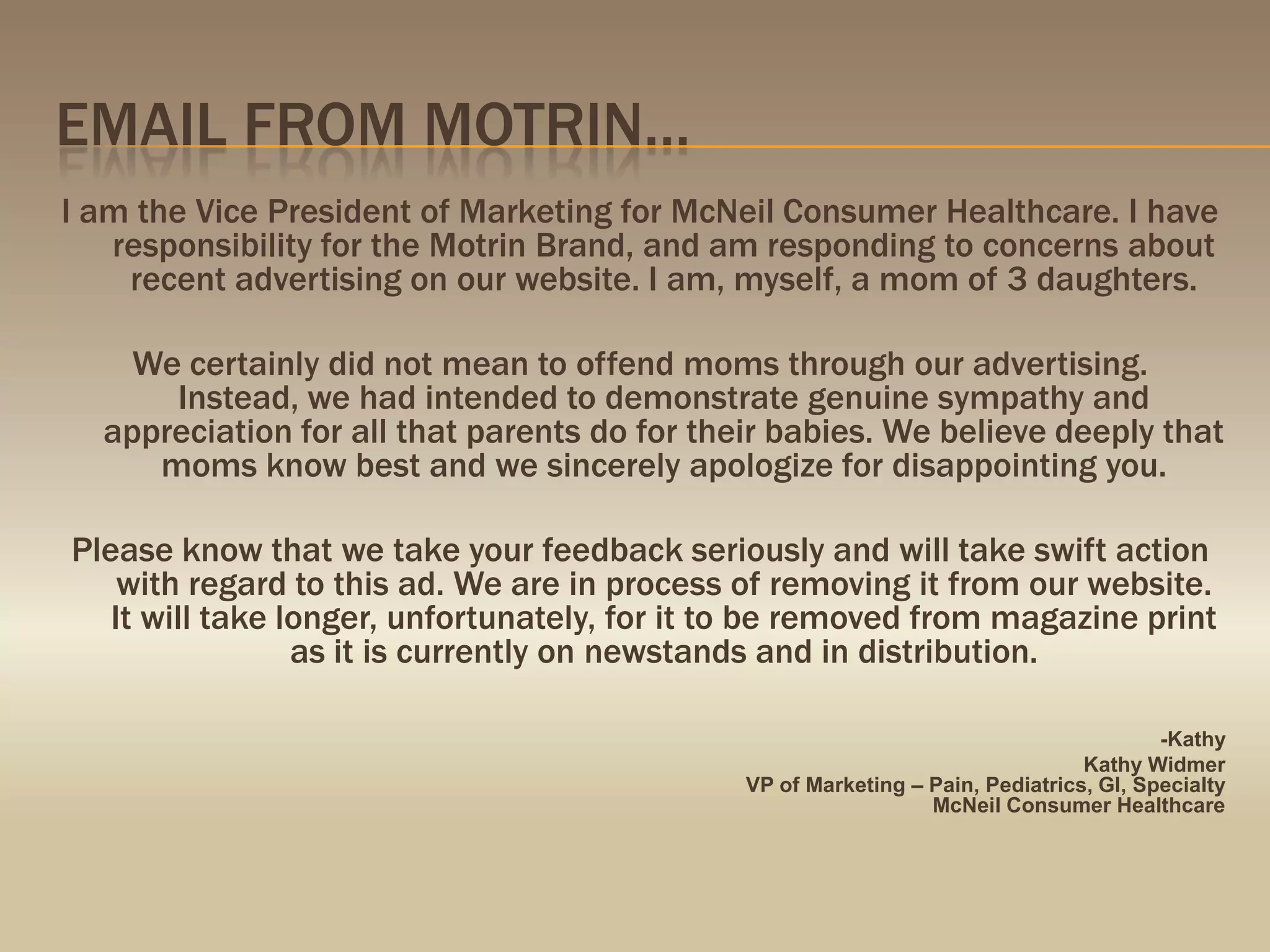 Email from motrin…I am the Vice President of Marketing for McNeil Consumer Healthcare. I have responsibility for the Motrin Brand, and am responding to concerns about recent advertising on our website. I am, myself, a mom of 3 daughters.We certainly did not mean to offend moms through our advertising. Instead, we had intended to demonstrate genuine sympathy and appreciation for all that parents do for their babies. We believe deeply that moms know best and we sincerely apologize for disappointing you. Please know that we take your feedback seriously and will take swift action with regard to this ad. We are in process of removing it from our website. It will take longer, unfortunately, for it to be removed from magazine print as it is currently on newstands and in distribution. -KathyKathy WidmerVP of Marketing – Pain, Pediatrics, GI, SpecialtyMcNeil Consumer Healthcare
