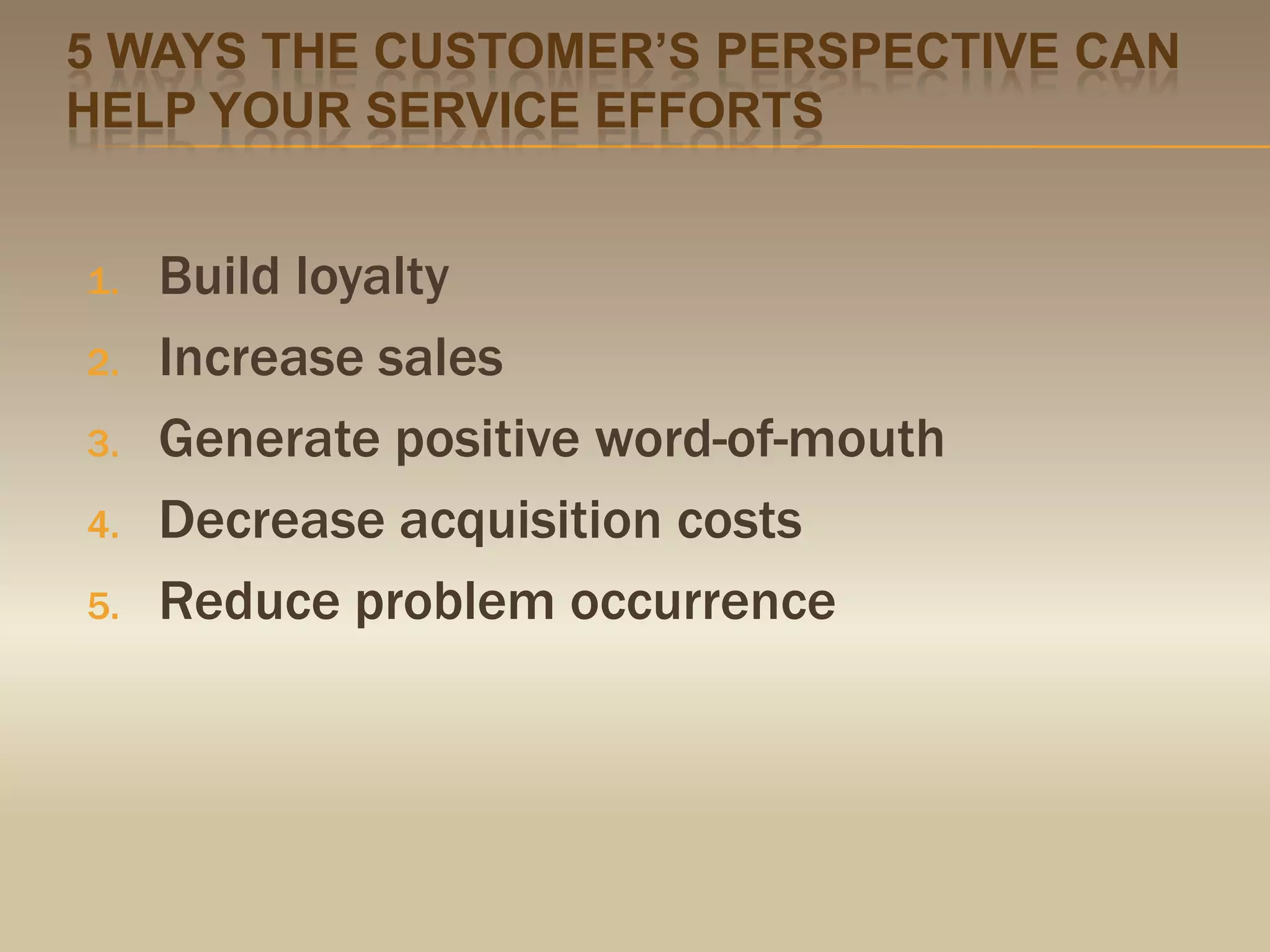 5 ways the customer’s perspective can help your service effortsBuild loyaltyIncrease salesGenerate positive word-of-mouthDecrease acquisition costsReduce problem occurrence