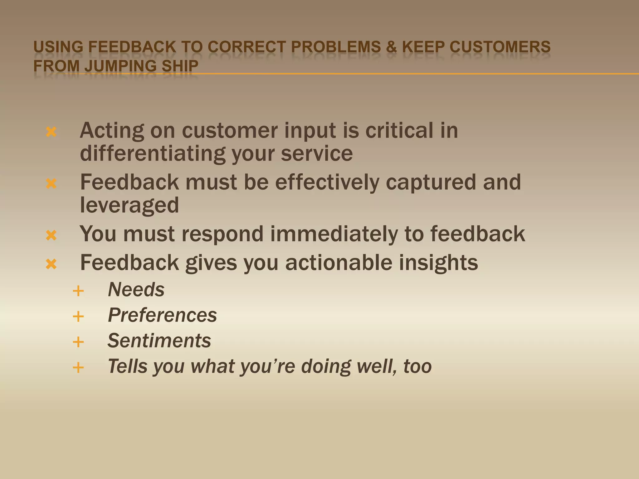 Using feedback to correct problems & keep customers from jumping shipActing on customer input is critical in differentiating your serviceFeedback must be effectively captured and leveraged You must respond immediately to feedbackFeedback gives you actionable insights NeedsPreferencesSentimentsTells you what you’re doing well, too