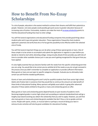 How to Benefit From No-Essay
Scholarships
To a lot of people, education is the easiest method to achieve their dreams and fulfill their potential as
people. However, not every people could possibly get quick access to greater education because of
increasing costs of tuition. Fortunately, students can make the most of no essay scholarship grants to
find the educational funding they have to enter college.

You will find several organizations and educational funding companies that provide good things about
students who wish to go onto greater education. These organizations frequently check students
applicant's potential and verify that she or he has got the possibility to be effective within the selected
area of study.

You will find several important things you can do when using of these special grants or loans. One of
these simple is to be certain to accomplish and submit the application in regards to a year before you
decide to intend to start while attending college. Using annually ahead of time provides you with lots of
time to consider other available choices just in case you aren't getting recognized for that grant that you
have applied.

It's also highly essential that you become familiar with the needs from the specific scholarship grant that
you are using. You would like to be certain you've satisfied all of the needs so you do not get removed in
the process since you didn't remember to complete an application or provide sufficient information.
Many grants or loans are just open to specific categories of people. Evaluate you to ultimately make
certain you will find the needed qualifications.

Grants or loans and scholarship grants aren't only for youthful students fresh from senior high school.
Adults who finalize later in existence that they would like to continue the amount can take benefit of
these kinds of educational funding. Many sponsors will gladly assist adults in going after advanced
education if these adults entitled to the grants or loans and scholarship grants on offer.

Many grants or loans and scholarship grants depend heavily on past records of academic merit.
Receiving targeted grades in senior high school and succeeding on national standardized tests will go a
lengthy way toward assisting you obtain the scholarship that you wish to apply. However, you will find
also many grants or loans and scholarship grants available that don't focus a lot on grades and test
scores. People with sports, artistic, or musical talent or perhaps a record of doing your best in
extracurricular activities will also be great candidates for educational funding.
 