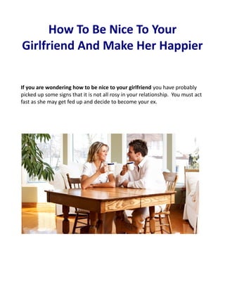How To Be Nice To Your
Girlfriend And Make Her Happier

If you are wondering how to be nice to your girlfriend you have probably
picked up some signs that it is not all rosy in your relationship. You must act
fast as she may get fed up and decide to become your ex.
 