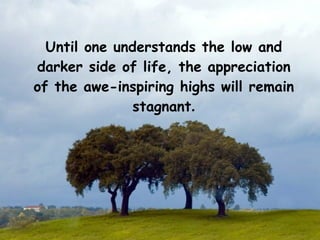 Until one understands the low and
darker side of life, the appreciation
of the awe-inspiring highs will remain
               stagnant.
 