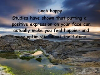 Look happy.
Studies have shown that putting a
positive expression on your face can
 actually make you feel happier and
 more optimistic about the future.
 
