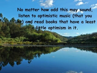 No matter how odd this may sound,
   listen to optimistic music (that you
like) and read books that have a least
          a little optimism in it.
 
