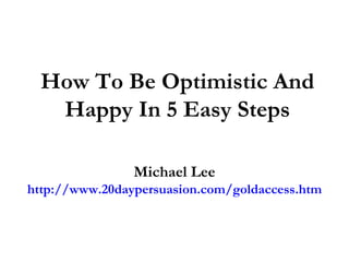 How To Be Optimistic And Happy In 5 Easy Steps Michael Lee http://www.20daypersuasion.com/goldaccess.htm 