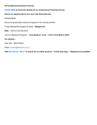 Personality Development Course.
CLICK HERE to know the details of our Inspirational Training Course.
Here’s an opportunity to turn your Life Downside-Up.
Exciting News!
Announcing two Extra-ordinary Programs in the coming months 3 days Residential program in Hindi – Nayajeevan.
Date - 19th to 21st Feb 2014
And our Signature Program – “Lets Explore” from – 17th to 21st March 2014.
For Details Call- 020 – 66013002/3
Email- contact@lifeschool.co.in
Visit Life School Store to check for our New product – T-shirt that says – ‘Happiness is my Habit’

 