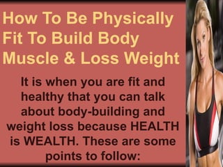How To Be Physically Fit To Build Body Muscle & Loss Weight It is when you are fit and healthy that you can talk about body-building and weight loss because HEALTH is WEALTH. These are some points to follow: 