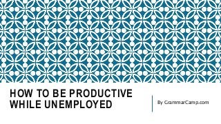 HOW TO BE PRODUCTIVE
WHILE UNEMPLOYED By GrammarCamp.com
 