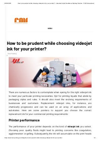 28/06/2020 How to be prudent while choosing videojet ink for your printer? - Industrial Inkjet Excellence Marking Solution - FAM International
https://www.fam-printing.com/blog/how-to-be-prudent-while-choosing-videojet-ink-for-your-printer/ 1/4
How to be prudent while choosing videojet
ink for your printer?
There are numerous factors to contemplate when eyeing for the right videojet ink
to meet your particular printing necessities. Opt for printing liquids that abide by
packaging styles and rules. It should also meet the evolving requirements of
businesses and customers. Replacement videojet inks, for instance, are
chemically progressive and can be used on an array of applications and
substrates. Here are some pointers to support you choose the correct
replacement ink for your commercial printing requirements:
Printer performance
The performance of your printer depends on the kind of videojet ink you select.
Choosing poor quality uids might lead to printing concerns like coagulation,
agglomeration or gelling. Subsequently, the ink will accumulate on the print heads
MENU
Fam Printing
 