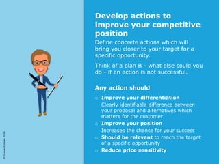 ©GunnarSchöder2016
Develop actions to
improve your competitive
position
Define concrete actions which will
bring you closer to your target for a
specific opportunity.
Think of a plan B - what else could you
do - if an action is not successful.
Any action should
o Improve your differentiation
Clearly identifiable difference between
your proposal and alternatives which
matters for the customer
o Improve your position
Increases the chance for your success
o Should be relevant to reach the target
of a specific opportunity
o Reduce price sensitivity
 