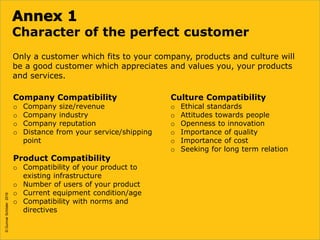 ©GunnarSchöder2016
Character of the perfect customer
Company Compatibility
o Company size/revenue
o Company industry
o Company reputation
o Distance from your service/shipping
point
Product Compatibility
o Compatibility of your product to
existing infrastructure
o Number of users of your product
o Current equipment condition/age
o Compatibility with norms and
directives
Culture Compatibility
o Ethical standards
o Attitudes towards people
o Openness to innovation
o Importance of quality
o Importance of cost
o Seeking for long term relation
Only a customer which fits to your company, products and culture will
be a good customer which appreciates and values you, your products
and services.
©GunnarSchöder2016
 