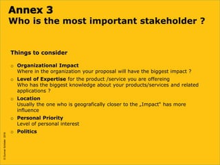 ©GunnarSchöder2016
Who is the most important stakeholder ?
Things to consider
o Organizational Impact
Where in the organization your proposal will have the biggest impact ?
o Level of Expertise for the product /service you are offereing
Who has the biggest knowledge about your products/services and related
applications ?
o Location
Usually the one who is geografically closer to the „Impact“ has more
influence
o Personal Priority
Level of personal interest
o Politics
©GunnarSchöder2016
 
