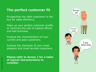 ©GunnarSchöder2016©GunnarSchöder2016
The perfect customer fit
Prospecting the right customers is the
key for sales efficiency.
Make up your perfect customer profile
to minimize the risk of wasted efforts
and bad business.
Analyse the characteristics of your
current and past customers.
Analyse the character of your most
pleasant and most terrible customers.
Please refer to Annex 1 for a table
of typical characteristics to
consider.
I’m too
old
I love
Giant Slide
I’m too
small
 