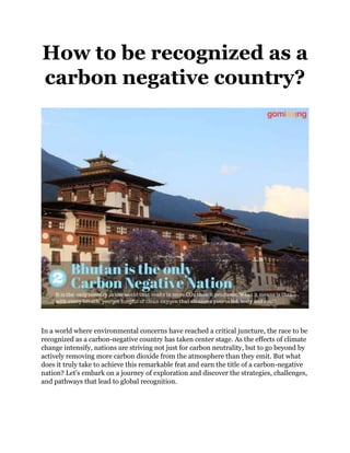How to be recognized as a
carbon negative country?
In a world where environmental concerns have reached a critical juncture, the race to be
recognized as a carbon-negative country has taken center stage. As the effects of climate
change intensify, nations are striving not just for carbon neutrality, but to go beyond by
actively removing more carbon dioxide from the atmosphere than they emit. But what
does it truly take to achieve this remarkable feat and earn the title of a carbon-negative
nation? Let's embark on a journey of exploration and discover the strategies, challenges,
and pathways that lead to global recognition.
 