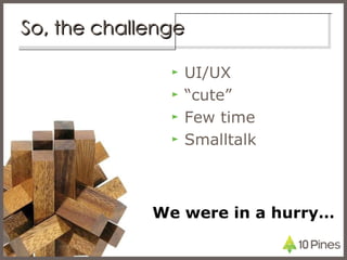 So, the challenge <ul><li>UI/UX </li></ul><ul><li>“ cute” </li></ul><ul><li>Few time </li></ul><ul><li>Smalltalk </li></ul...