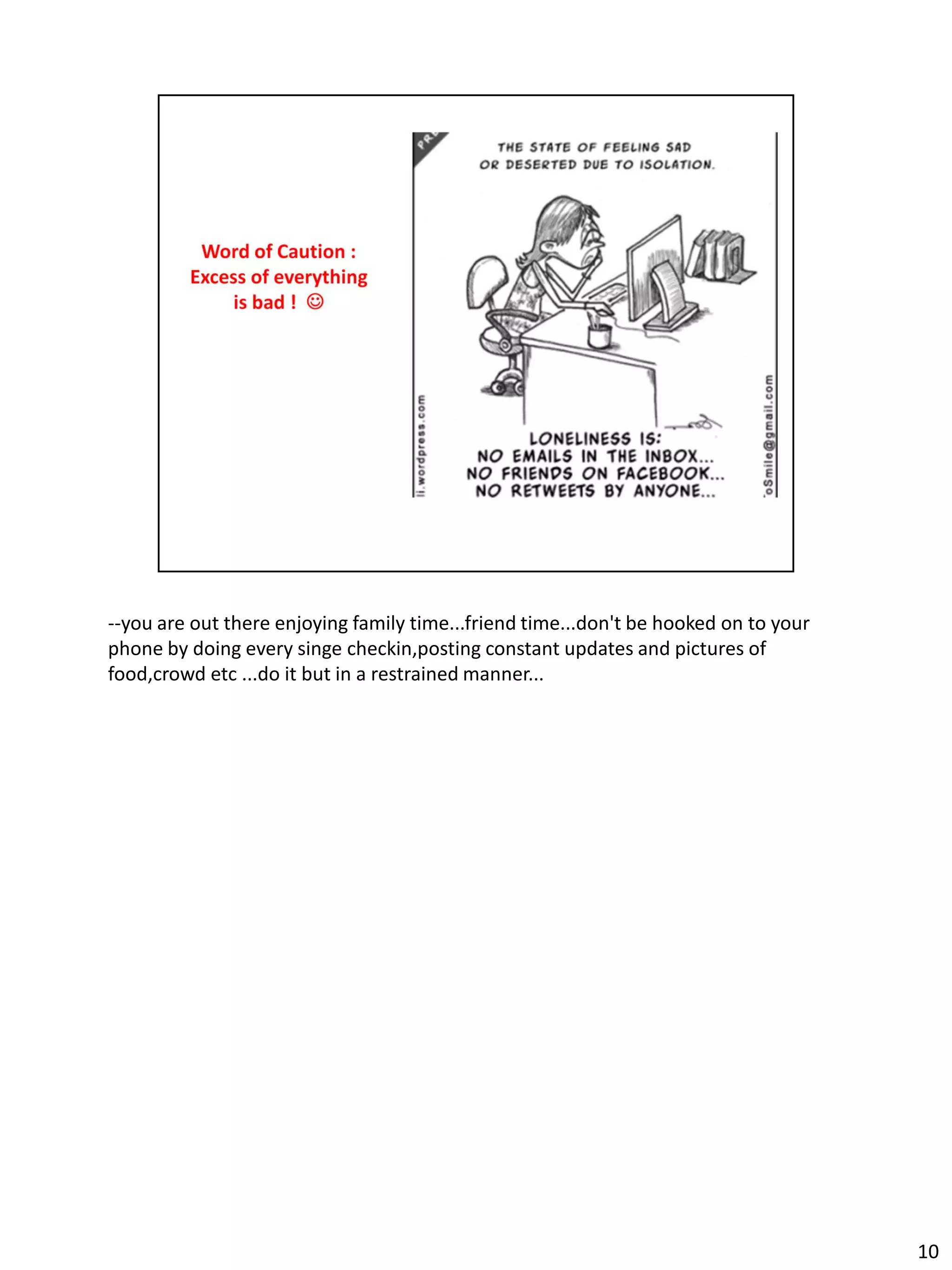 --you are out there enjoying family time...friend time...don't be hooked on to your
phone by doing every singe checkin,posting constant updates and pictures of
food,crowd etc ...do it but in a restrained manner...




                                                                                      10
 