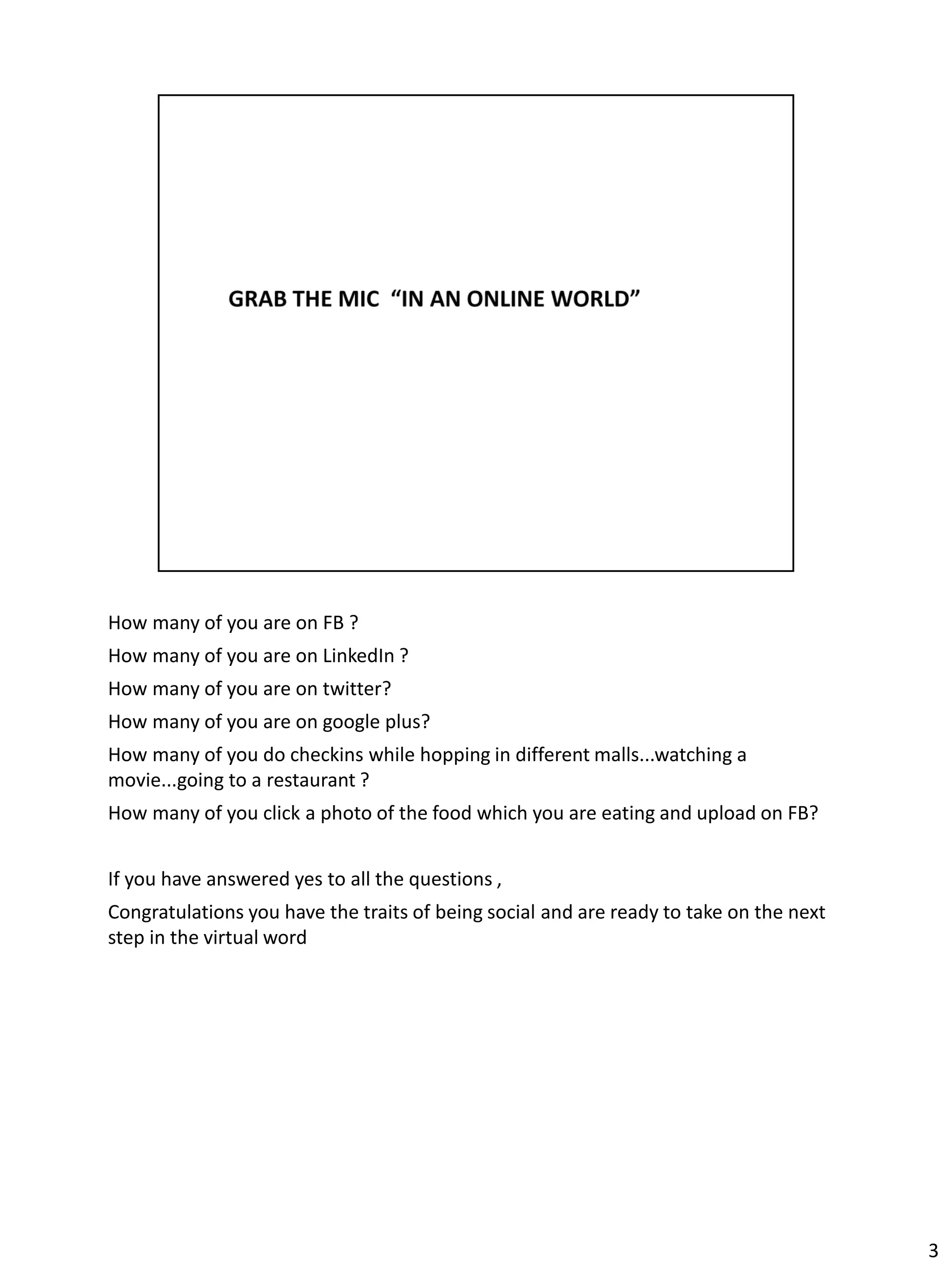 How many of you are on FB ?
How many of you are on LinkedIn ?
How many of you are on twitter?
How many of you are on google plus?
How many of you do checkins while hopping in different malls...watching a
movie...going to a restaurant ?
How many of you click a photo of the food which you are eating and upload on FB?


If you have answered yes to all the questions ,
Congratulations you have the traits of being social and are ready to take on the next
step in the virtual word




                                                                                        3
 