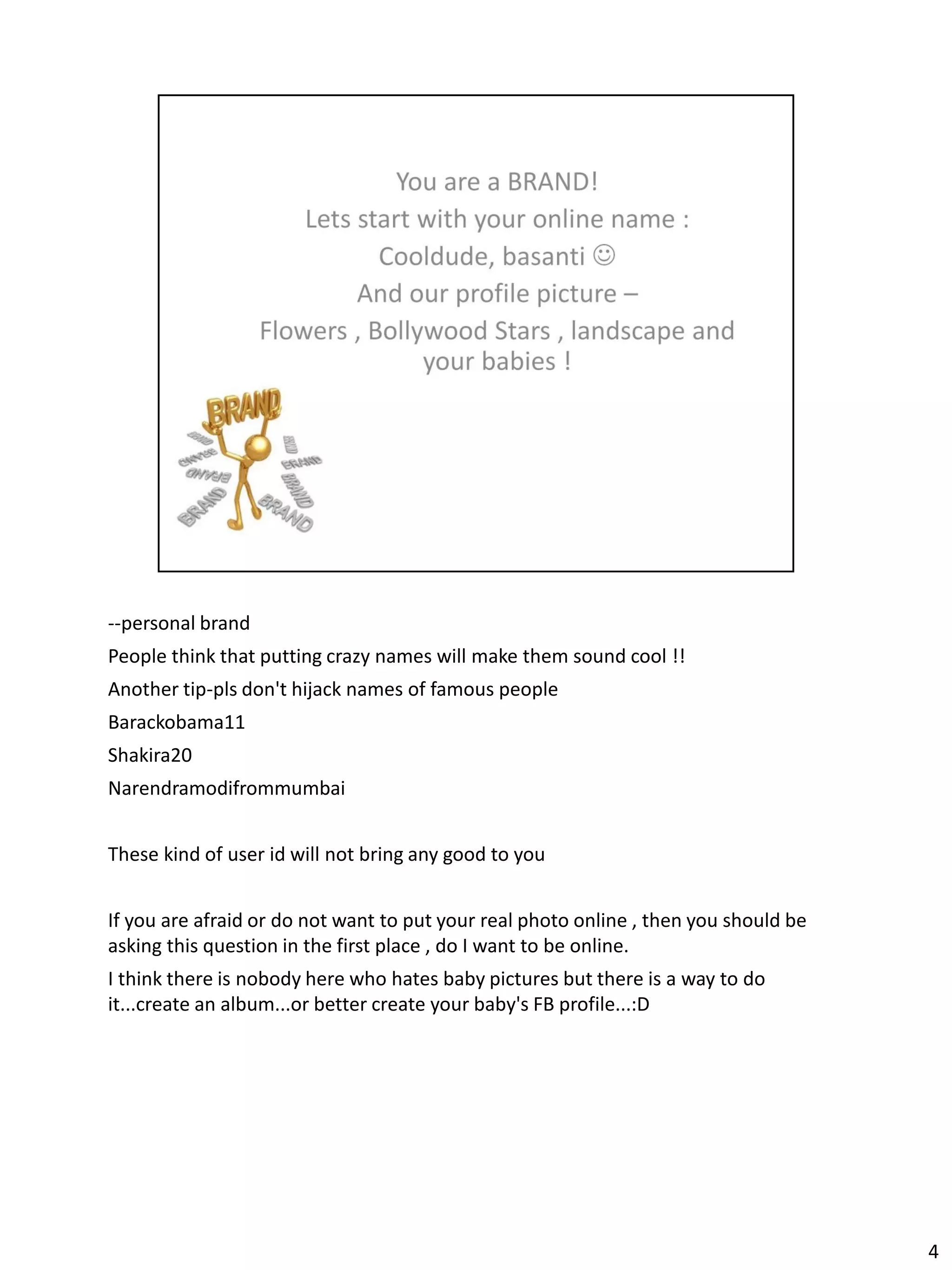 --personal brand
People think that putting crazy names will make them sound cool !!
Another tip-pls don't hijack names of famous people
Barackobama11
Shakira20
Narendramodifrommumbai


These kind of user id will not bring any good to you


If you are afraid or do not want to put your real photo online , then you should be
asking this question in the first place , do I want to be online.
I think there is nobody here who hates baby pictures but there is a way to do
it...create an album...or better create your baby's FB profile...:D




                                                                                      4
 