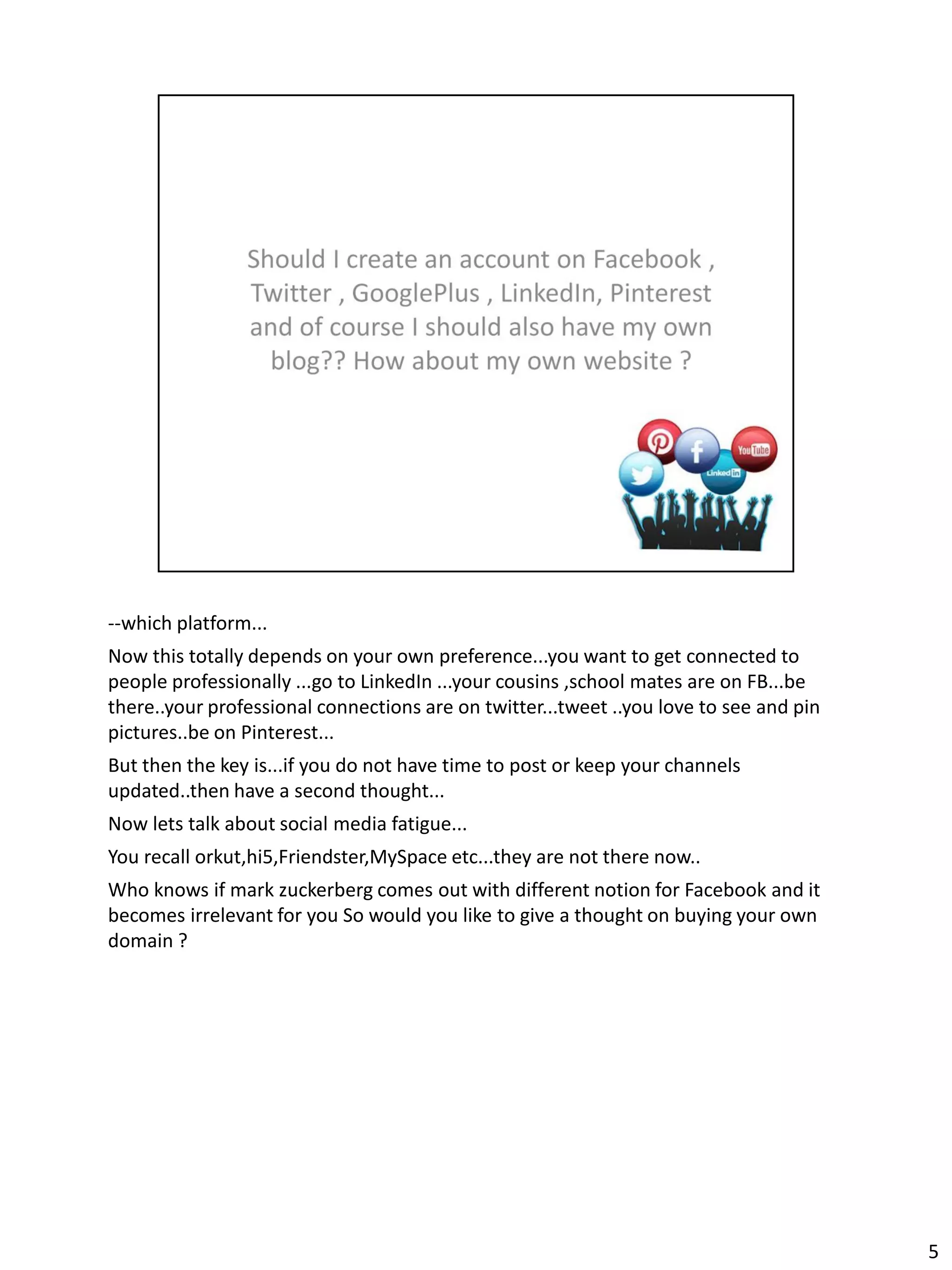 --which platform...
Now this totally depends on your own preference...you want to get connected to
people professionally ...go to LinkedIn ...your cousins ,school mates are on FB...be
there..your professional connections are on twitter...tweet ..you love to see and pin
pictures..be on Pinterest...
But then the key is...if you do not have time to post or keep your channels
updated..then have a second thought...
Now lets talk about social media fatigue...
You recall orkut,hi5,Friendster,MySpace etc...they are not there now..
Who knows if mark zuckerberg comes out with different notion for Facebook and it
becomes irrelevant for you So would you like to give a thought on buying your own
domain ?




                                                                                        5
 