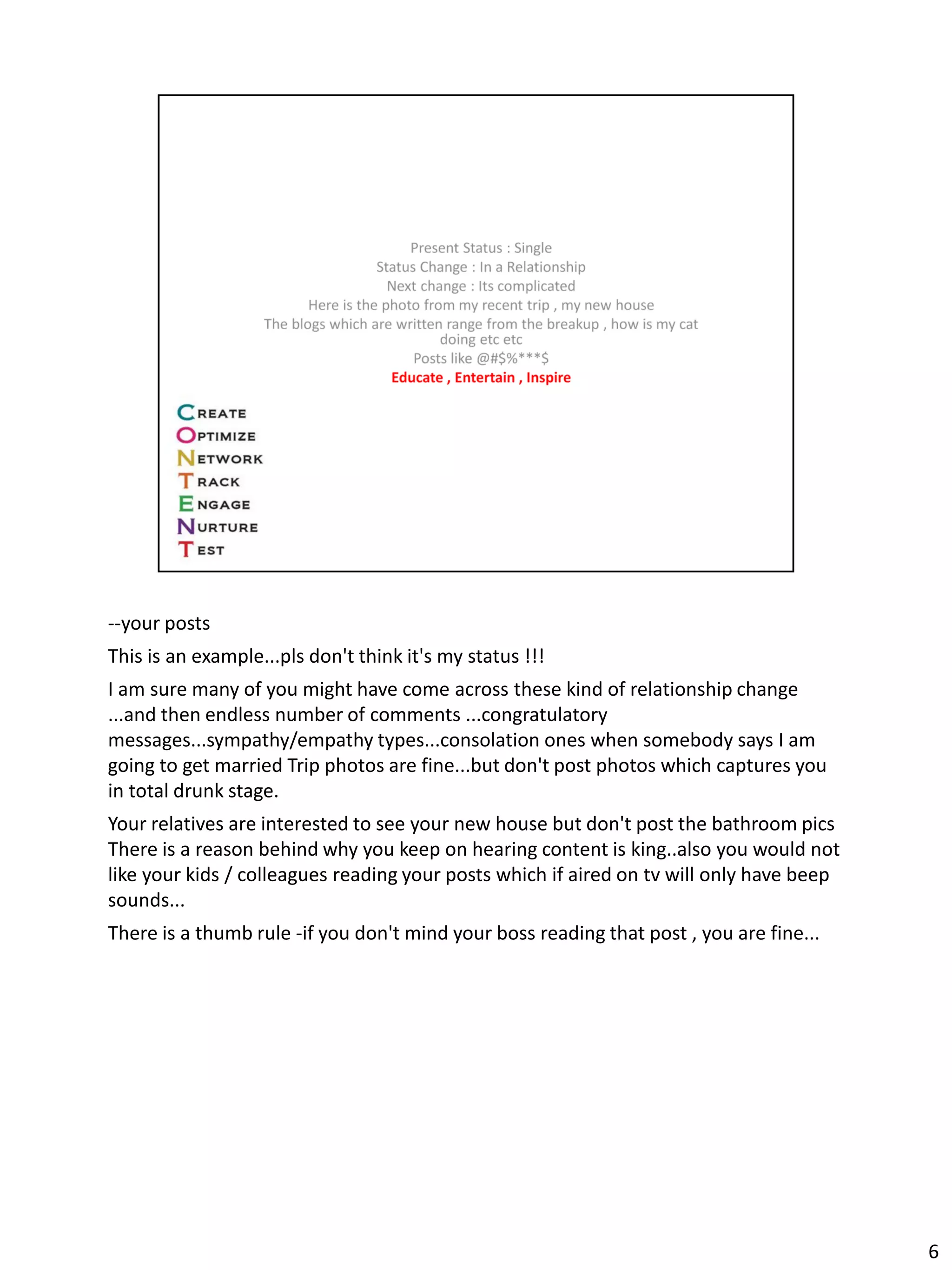 --your posts
This is an example...pls don't think it's my status !!!
I am sure many of you might have come across these kind of relationship change
...and then endless number of comments ...congratulatory
messages...sympathy/empathy types...consolation ones when somebody says I am
going to get married Trip photos are fine...but don't post photos which captures you
in total drunk stage.
Your relatives are interested to see your new house but don't post the bathroom pics
There is a reason behind why you keep on hearing content is king..also you would not
like your kids / colleagues reading your posts which if aired on tv will only have beep
sounds...
There is a thumb rule -if you don't mind your boss reading that post , you are fine...




                                                                                          6
 