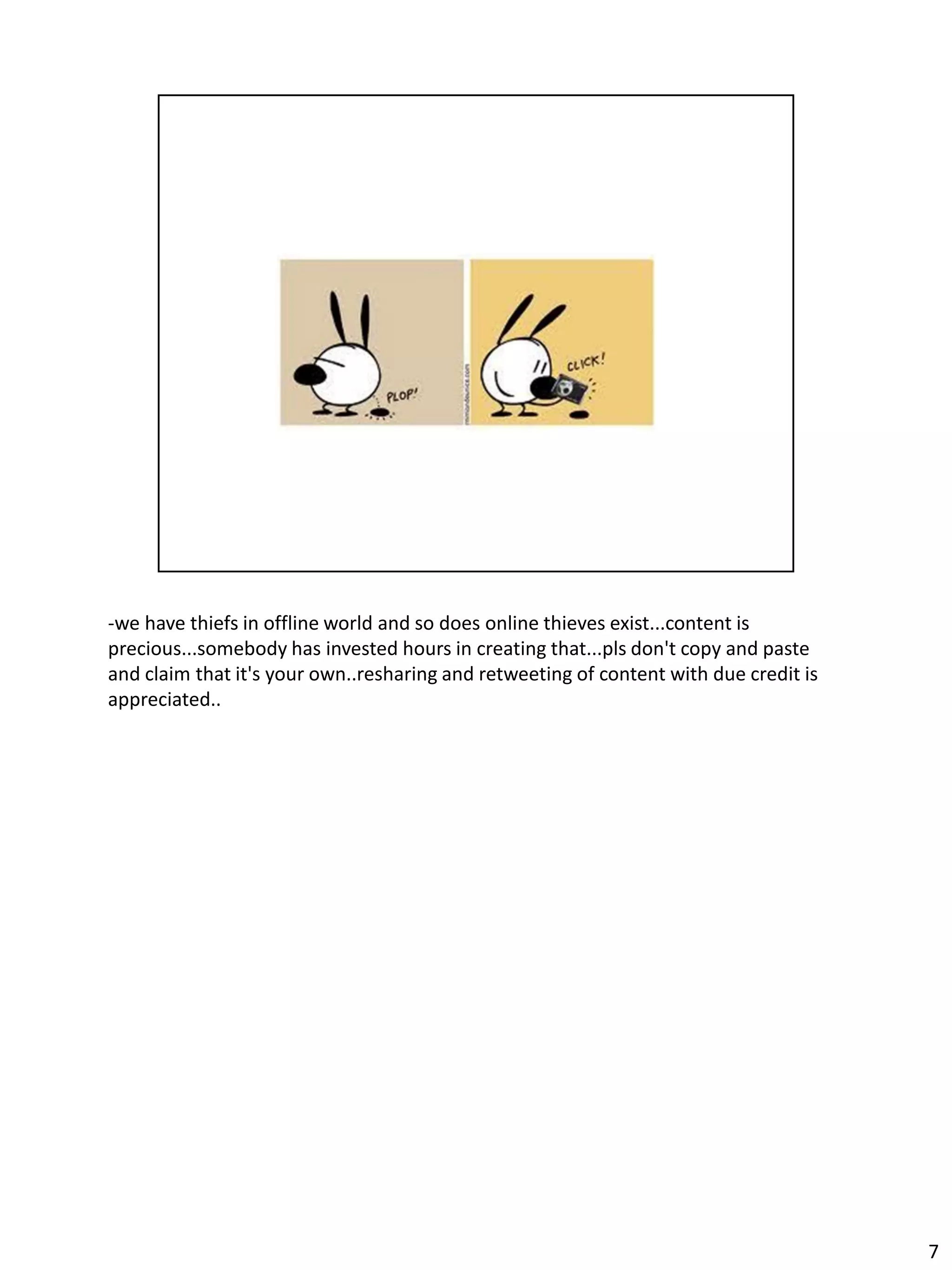 -we have thiefs in offline world and so does online thieves exist...content is
precious...somebody has invested hours in creating that...pls don't copy and paste
and claim that it's your own..resharing and retweeting of content with due credit is
appreciated..




                                                                                       7
 