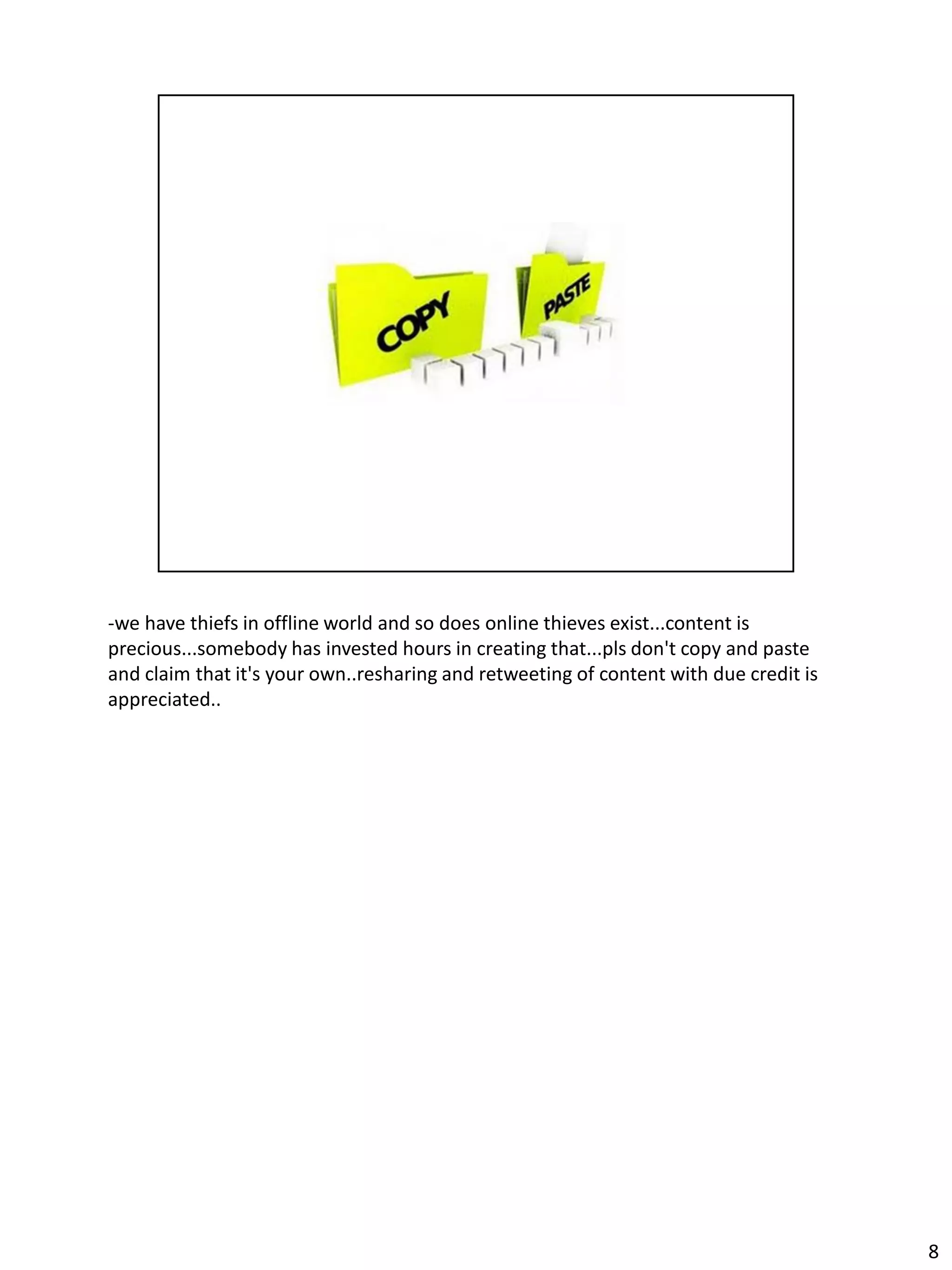 -we have thiefs in offline world and so does online thieves exist...content is
precious...somebody has invested hours in creating that...pls don't copy and paste
and claim that it's your own..resharing and retweeting of content with due credit is
appreciated..




                                                                                       8
 