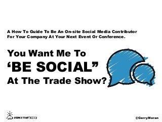 You Want Me To
‘BE SOCIAL”
At The Trade Show?
@GerryMoran
A How To Guide To Be An On-site Social Media Contributor
For Your Company At Your Next Event Or Conference.
 