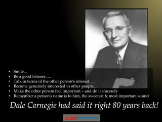 Dale Carnegie had said it right 80 years back!
• Smile...
• Be a good listener. ...
• Talk in terms of the other person's ...
