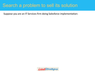Search a problem to sell its solution
Suppose you are an IT Services firm doing Salesforce implementation:
1. Create a lis...