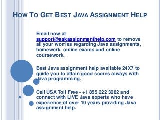 HOW TO GET BEST JAVA ASSIGNMENT HELP
Email now at
support@askassignmenthelp.com to remove
all your worries regarding Java assignments,
homework, online exams and online
coursework.
Best Java assignment help available 24X7 to
guide you to attain good scores always with
Java programming.
Call USA Toll Free - +1 855 222 3282 and
connect with LIVE Java experts who have
experience of over 10 years providing Java
assignment help.
 