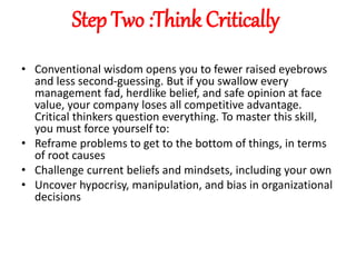 Step Two :Think Critically
• Conventional wisdom opens you to fewer raised eyebrows
and less second-guessing. But if you swallow every
management fad, herdlike belief, and safe opinion at face
value, your company loses all competitive advantage.
Critical thinkers question everything. To master this skill,
you must force yourself to:
• Reframe problems to get to the bottom of things, in terms
of root causes
• Challenge current beliefs and mindsets, including your own
• Uncover hypocrisy, manipulation, and bias in organizational
decisions
 